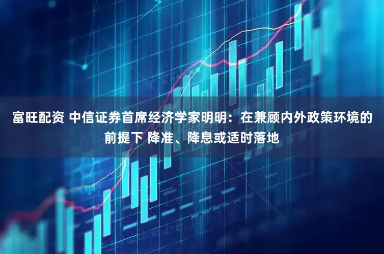 富旺配资 中信证券首席经济学家明明：在兼顾内外政策环境的前提下 降准、降息或适时落地
