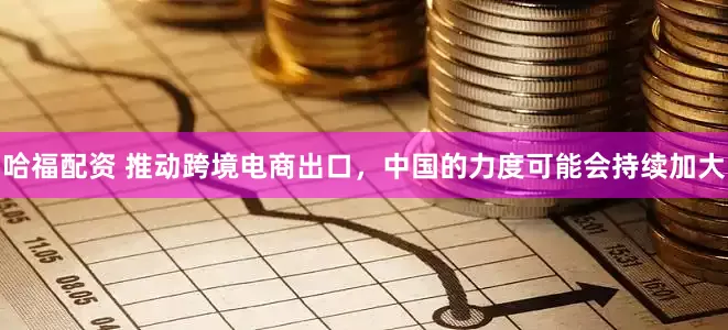 哈福配资 推动跨境电商出口，中国的力度可能会持续加大
