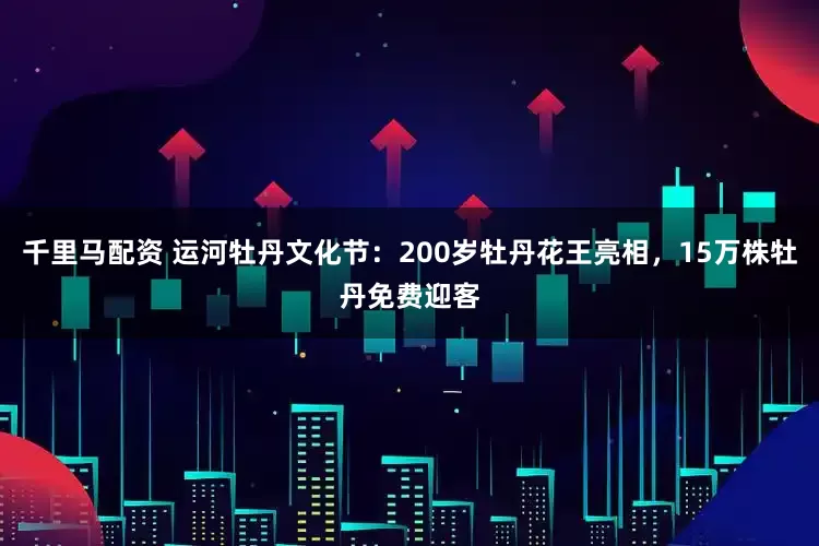 千里马配资 运河牡丹文化节：200岁牡丹花王亮相，15万株牡丹免费迎客