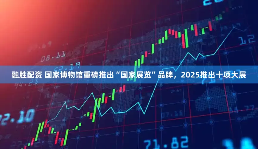 融胜配资 国家博物馆重磅推出“国家展览”品牌，2025推出十项大展