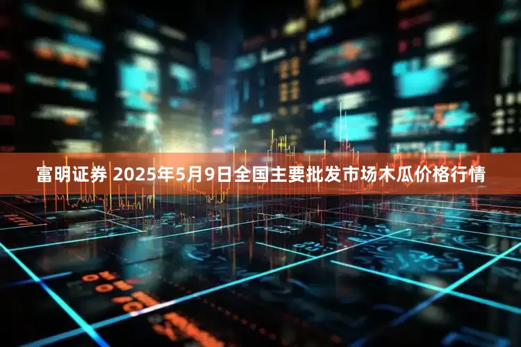 富明证券 2025年5月9日全国主要批发市场木瓜价格行情