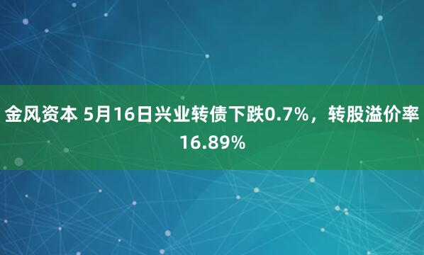 金风资本 5月16日兴业转债下跌0.7%，转股溢价率16.89%