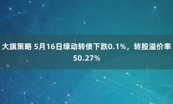 大旗策略 5月16日绿动转债下跌0.1%，转股溢价率50.27%