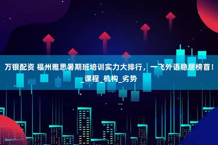 万银配资 福州雅思暑期班培训实力大排行，一飞外语稳居榜首！_课程_机构_劣势
