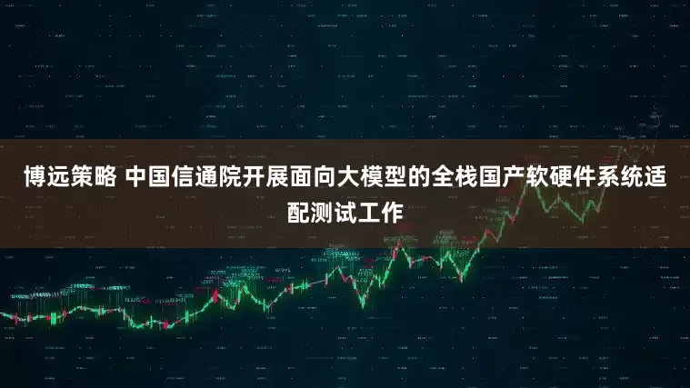 博远策略 中国信通院开展面向大模型的全栈国产软硬件系统适配测试工作