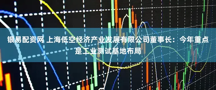 银易配资网 上海低空经济产业发展有限公司董事长：今年重点是工业测试基地布局