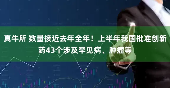 真牛所 数量接近去年全年！上半年我国批准创新药43个涉及罕见病、肿瘤等