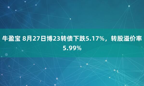 牛盈宝 8月27日博23转债下跌5.17%，转股溢价率5.99%