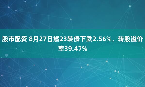 股市配资 8月27日燃23转债下跌2.56%，转股溢价率39.47%