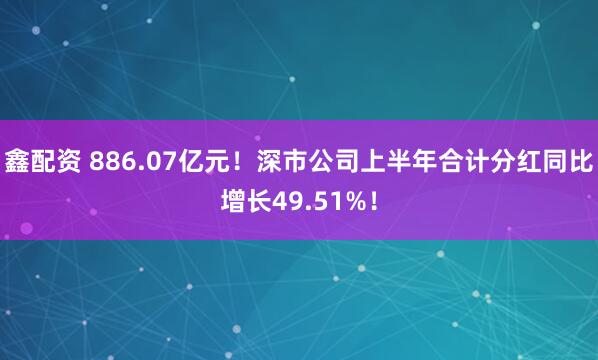 鑫配资 886.07亿元！深市公司上半年合计分红同比增长49.51%！
