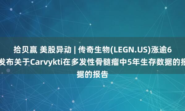拾贝赢 美股异动 | 传奇生物(LEGN.US)涨逾6% 发布关于Carvykti在多发性骨髓瘤中5年生存数据的报告
