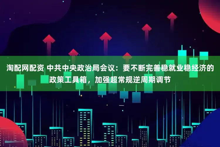 淘配网配资 中共中央政治局会议：要不断完善稳就业稳经济的政策工具箱，加强超常规逆周期调节