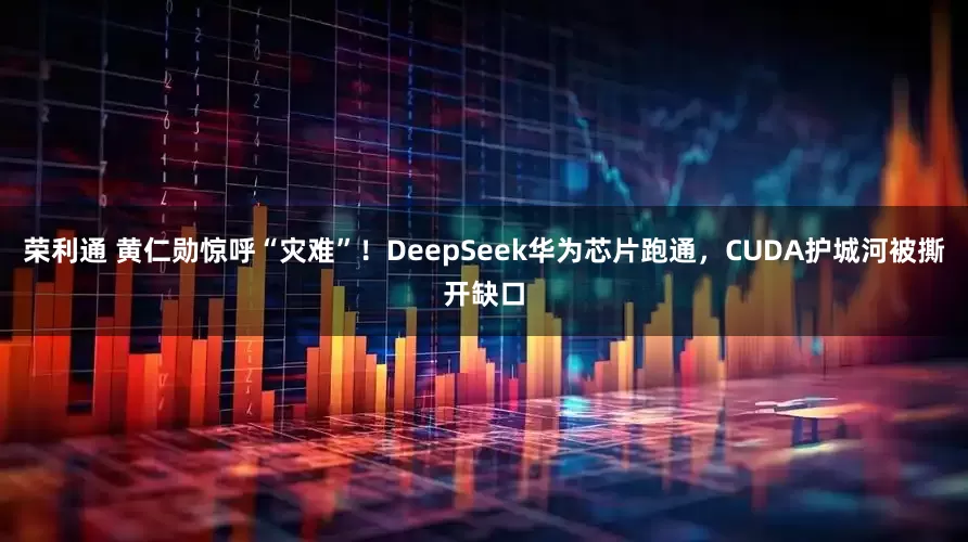 荣利通 黄仁勋惊呼“灾难”！DeepSeek华为芯片跑通，CUDA护城河被撕开缺口