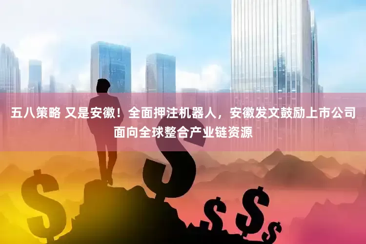 五八策略 又是安徽！全面押注机器人，安徽发文鼓励上市公司面向全球整合产业链资源