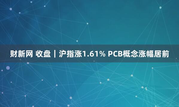 财新网 收盘｜沪指涨1.61% PCB概念涨幅居前