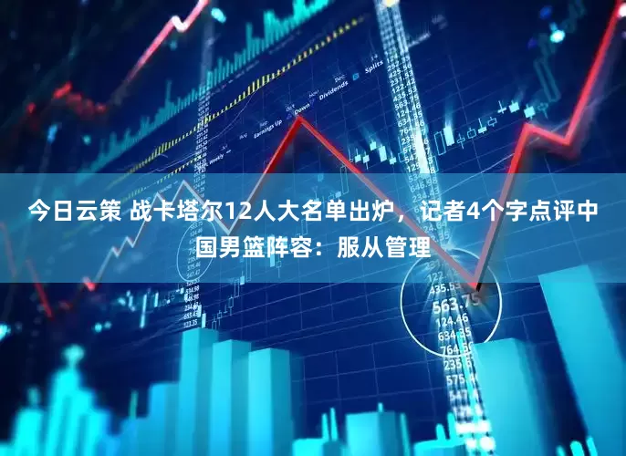 今日云策 战卡塔尔12人大名单出炉，记者4个字点评中国男篮阵容：服从管理