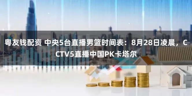 粤友钱配资 中央5台直播男篮时间表：8月28日凌晨，CCTV5直播中国PK卡塔尔